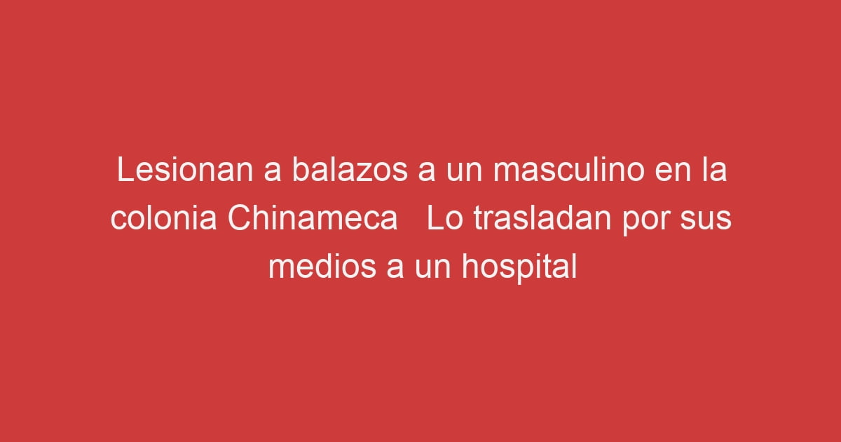 Lesionan A Balazos A Un Masculino En La Colonia Chinameca Lo Trasladan