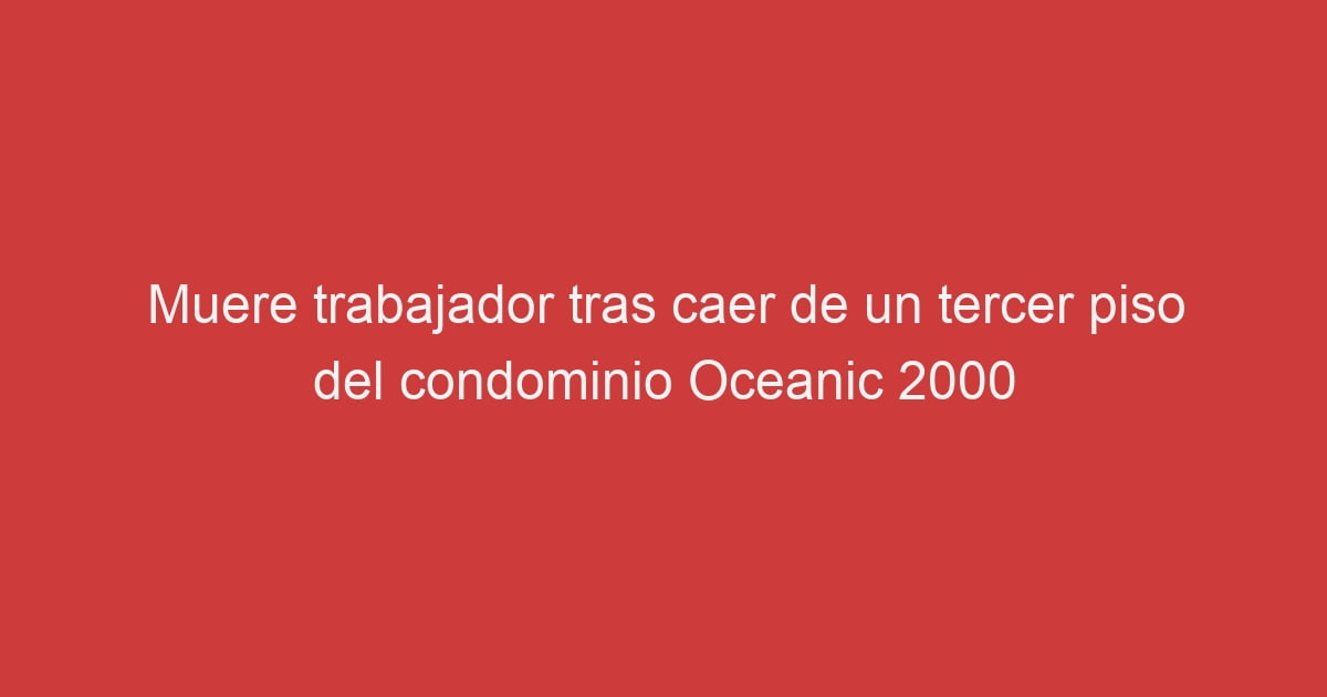 Muere Trabajador Tras Caer De Un Tercer Piso Del Condominio Oceanic