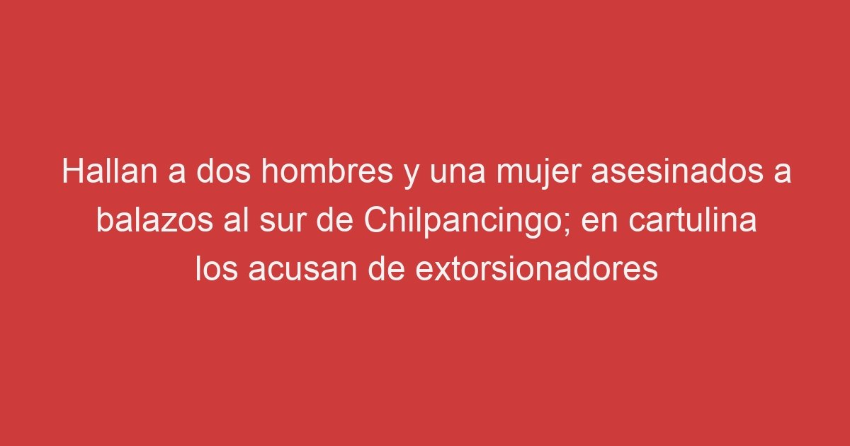 Hallan A Dos Hombres Y Una Mujer Asesinados A Balazos Al Sur De